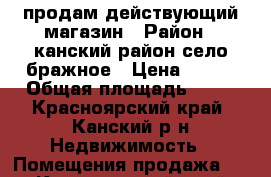 продам действующий магазин › Район ­ канский район село бражное › Цена ­ 800 › Общая площадь ­ 32 - Красноярский край, Канский р-н Недвижимость » Помещения продажа   . Красноярский край